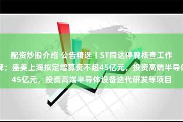 配资炒股介绍 公告精选丨ST同达停牌核查工作已完成，股票明日复牌；盛美上海拟定增募资不超45亿元，投资高端半导体设备迭代研发等项目