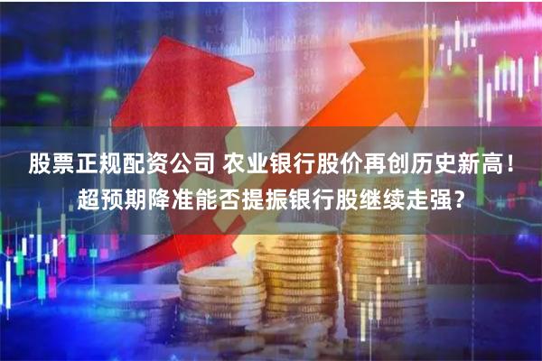 股票正规配资公司 农业银行股价再创历史新高！超预期降准能否提振银行股继续走强？