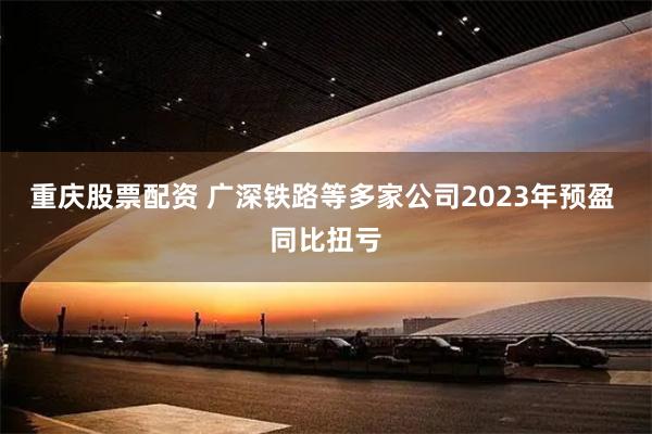 重庆股票配资 广深铁路等多家公司2023年预盈 同比扭亏