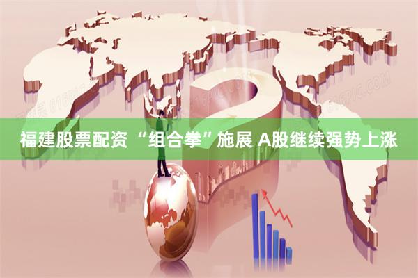 福建股票配资 “组合拳”施展 A股继续强势上涨