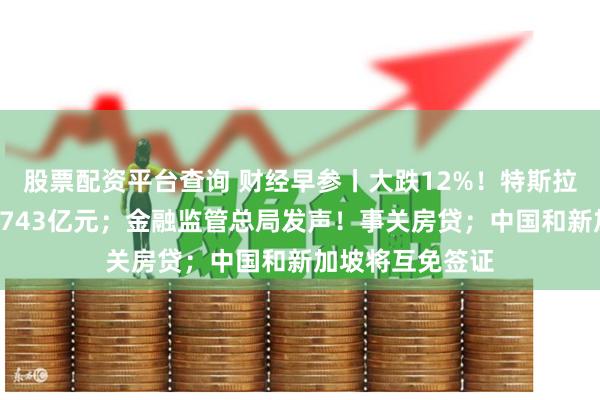 股票配资平台查询 财经早参丨大跌12%！特斯拉市值一夜蒸发5743亿元；金融监管总局发声！事关房贷；中国和新加坡将互免签证