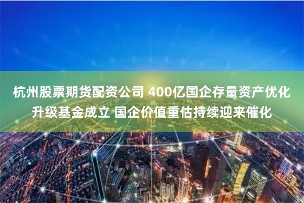杭州股票期货配资公司 400亿国企存量资产优化升级基金成立 国企价值重估持续迎来催化