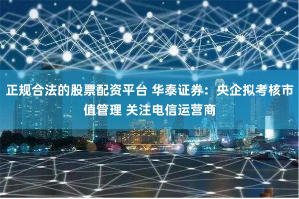 正规合法的股票配资平台 华泰证券：央企拟考核市值管理 关注电信运营商