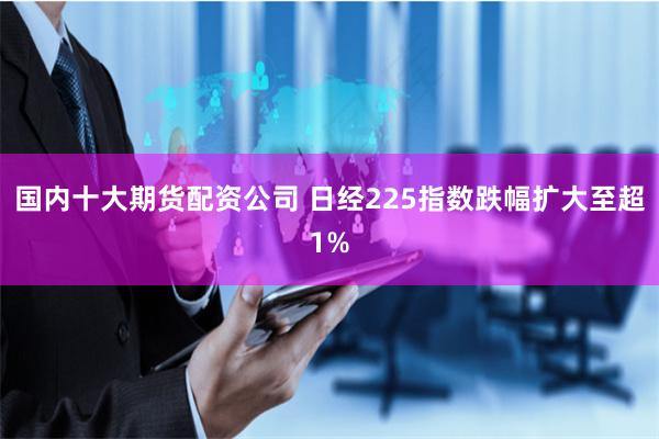 国内十大期货配资公司 日经225指数跌幅扩大至超1%