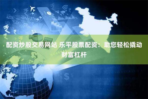配资炒股交易网站 乐平股票配资：助您轻松撬动财富杠杆