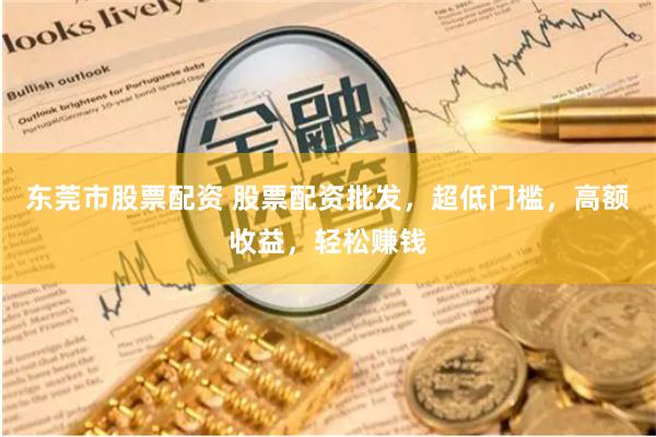 东莞市股票配资 股票配资批发，超低门槛，高额收益，轻松赚钱