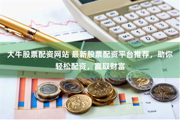 大牛股票配资网站 最新股票配资平台推荐，助你轻松配资，赢取财富