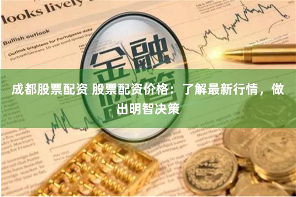 成都股票配资 股票配资价格：了解最新行情，做出明智决策