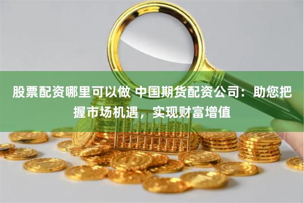 股票配资哪里可以做 中国期货配资公司：助您把握市场机遇，实现财富增值