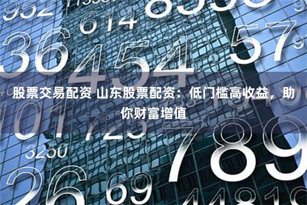 股票交易配资 山东股票配资：低门槛高收益，助你财富增值