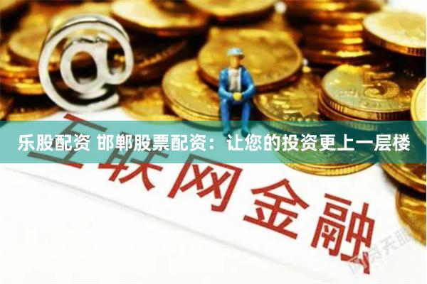 乐股配资 邯郸股票配资：让您的投资更上一层楼
