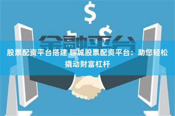 股票配资平台搭建 聊城股票配资平台：助您轻松撬动财富杠杆