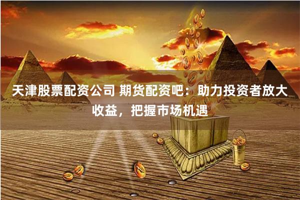 天津股票配资公司 期货配资吧：助力投资者放大收益，把握市场机遇