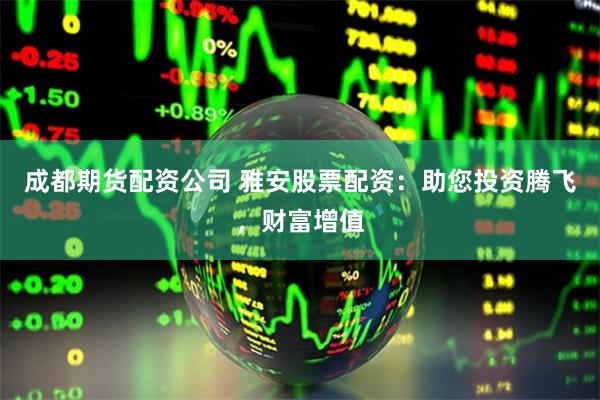成都期货配资公司 雅安股票配资：助您投资腾飞，财富增值