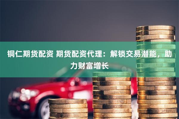 铜仁期货配资 期货配资代理：解锁交易潜能，助力财富增长
