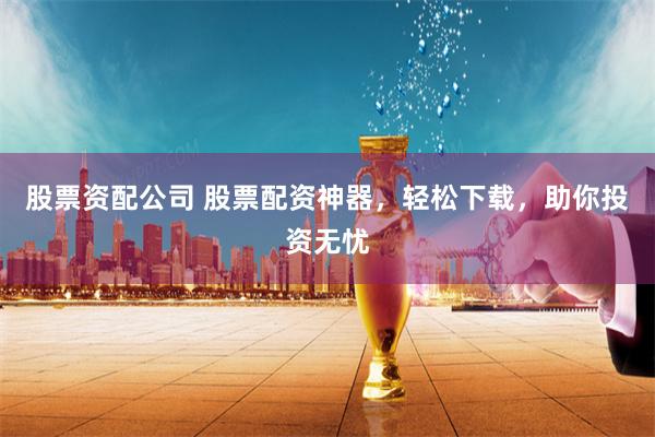 股票资配公司 股票配资神器，轻松下载，助你投资无忧