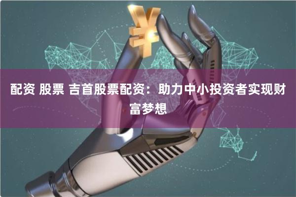 配资 股票 吉首股票配资：助力中小投资者实现财富梦想