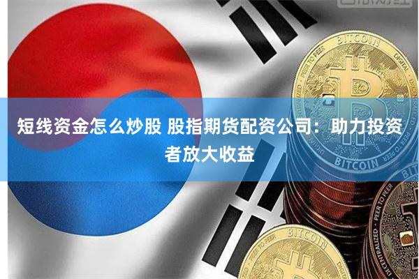 短线资金怎么炒股 股指期货配资公司：助力投资者放大收益