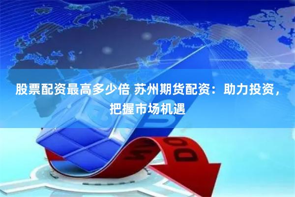 股票配资最高多少倍 苏州期货配资：助力投资，把握市场机遇