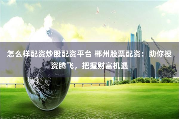 怎么样配资炒股配资平台 郴州股票配资：助你投资腾飞，把握财富机遇