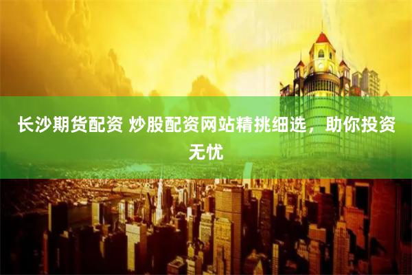 长沙期货配资 炒股配资网站精挑细选，助你投资无忧