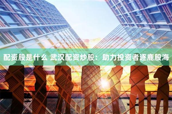 配资股是什么 武汉配资炒股：助力投资者逐鹿股海