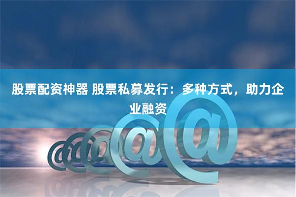 股票配资神器 股票私募发行：多种方式，助力企业融资