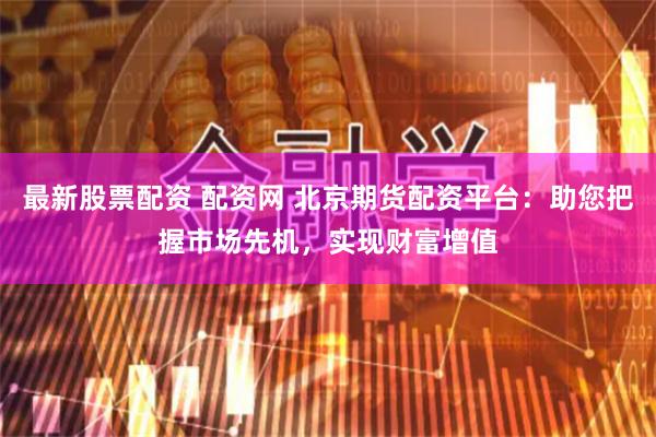 最新股票配资 配资网 北京期货配资平台：助您把握市场先机，实现财富增值