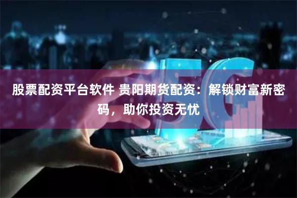 股票配资平台软件 贵阳期货配资：解锁财富新密码，助你投资无忧