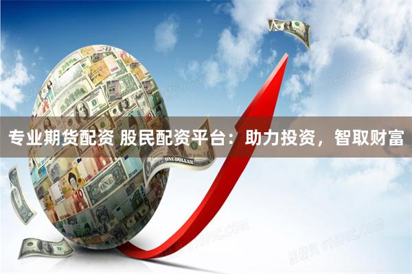 专业期货配资 股民配资平台：助力投资，智取财富