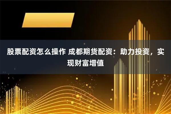 股票配资怎么操作 成都期货配资：助力投资，实现财富增值