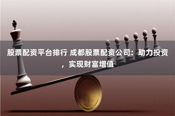股票配资平台排行 成都股票配资公司：助力投资，实现财富增值