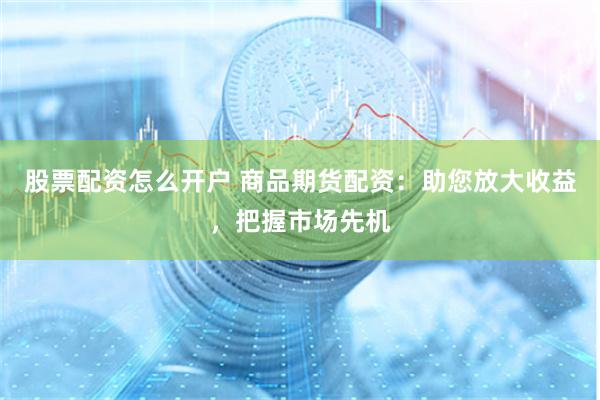 股票配资怎么开户 商品期货配资：助您放大收益，把握市场先机