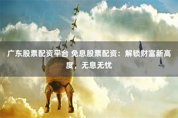 广东股票配资平台 免息股票配资：解锁财富新高度，无息无忧