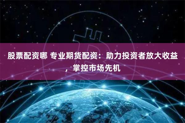 股票配资哪 专业期货配资：助力投资者放大收益，掌控市场先机