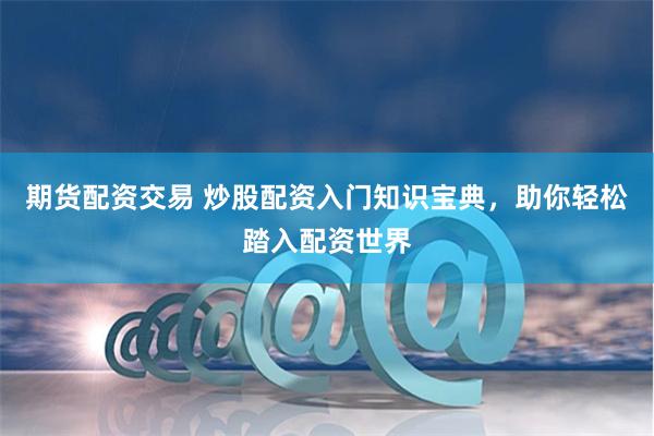 期货配资交易 炒股配资入门知识宝典，助你轻松踏入配资世界
