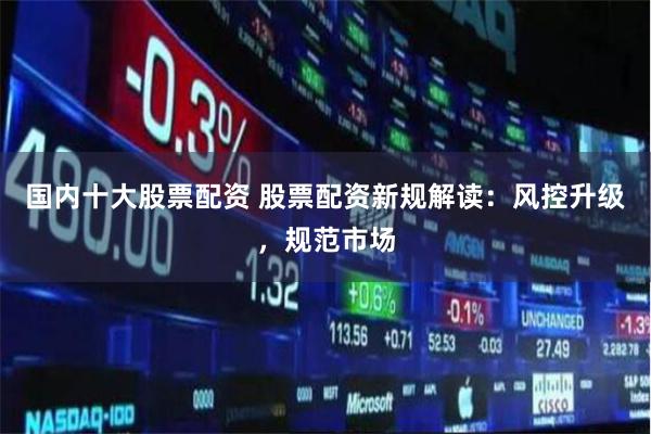 国内十大股票配资 股票配资新规解读：风控升级，规范市场
