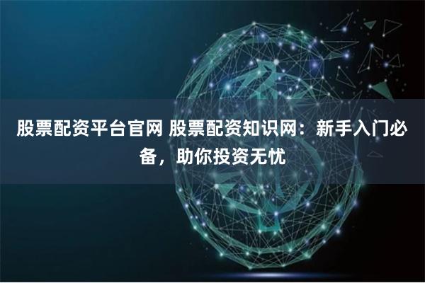 股票配资平台官网 股票配资知识网：新手入门必备，助你投资无忧