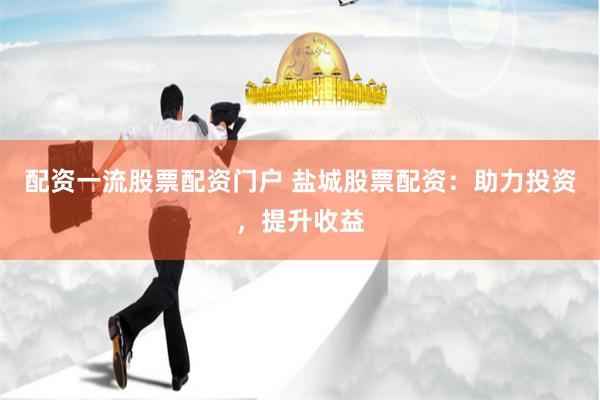 配资一流股票配资门户 盐城股票配资：助力投资，提升收益