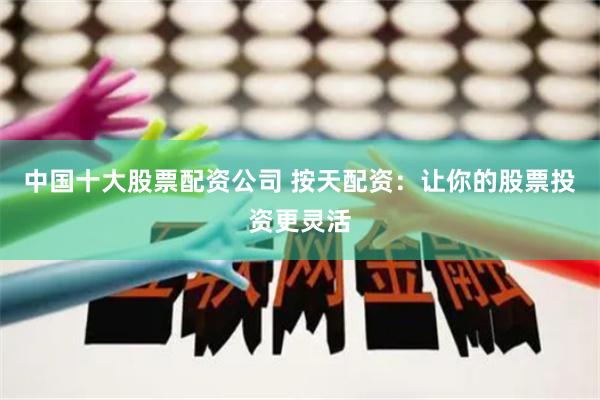 中国十大股票配资公司 按天配资：让你的股票投资更灵活