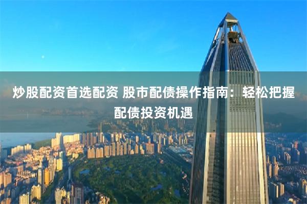 炒股配资首选配资 股市配债操作指南：轻松把握配债投资机遇