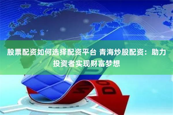 股票配资如何选择配资平台 青海炒股配资：助力投资者实现财富梦想