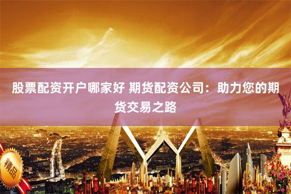 股票配资开户哪家好 期货配资公司：助力您的期货交易之路