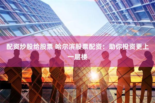 配资炒股给股票 哈尔滨股票配资：助你投资更上一层楼