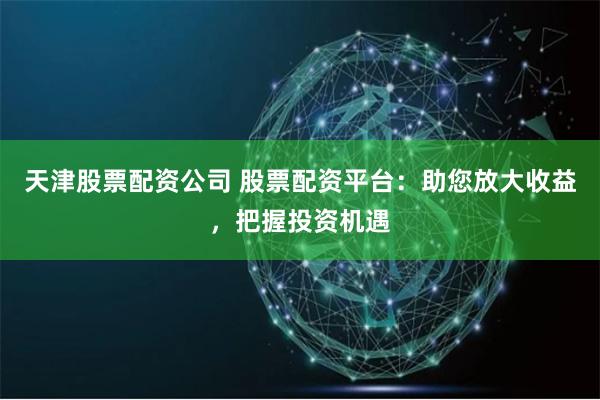 天津股票配资公司 股票配资平台：助您放大收益，把握投资机遇