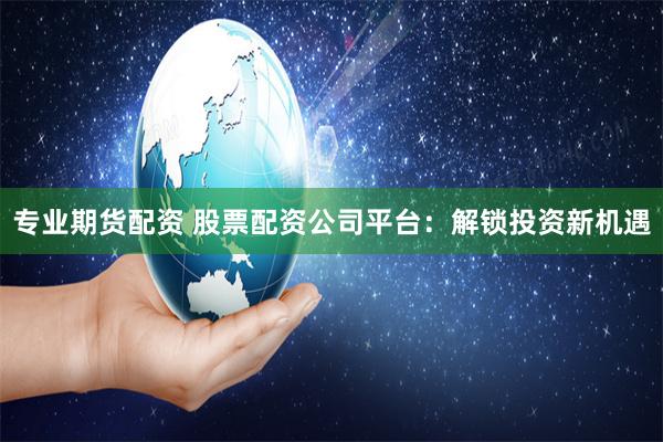 专业期货配资 股票配资公司平台:解锁投资新机遇