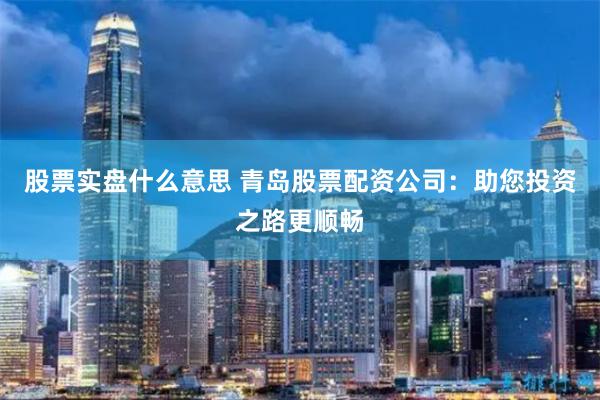股票实盘什么意思 青岛股票配资公司：助您投资之路更顺畅