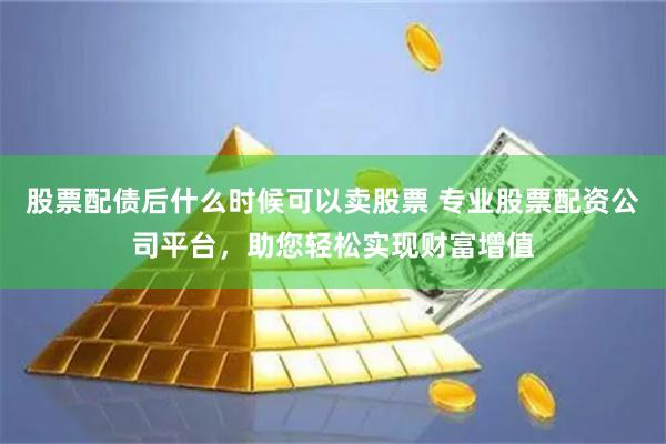 股票配债后什么时候可以卖股票 专业股票配资公司平台，助您轻松实现财富增值